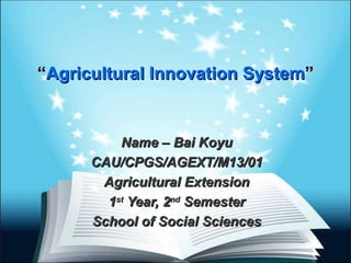 ““Agricultural Innovation SystemAgricultural Innovation System””
Name – Bai KoyuName – Bai Koyu
CAU/CPGS/AGEXT/M13/01CAU/CPGS/AGEXT/M13/01
Agricultural ExtensionAgricultural Extension
11stst
Year, 2Year, 2ndnd
SemesterSemester
School of Social SciencesSchool of Social Sciences
 