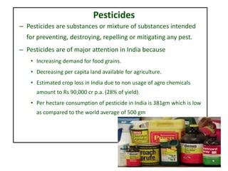 Pesticides
– Pesticides are substances or mixture of substances intended
for preventing, destroying, repelling or mitigating any pest.
– Pesticides are of major attention in India because
• Increasing demand for food grains.
• Decreasing per capita land available for agriculture.
• Estimated crop loss in India due to non usage of agro chemicals
amount to Rs 90,000 cr p.a. (28% of yield).
• Per hectare consumption of pesticide in India is 381gm which is low
as compared to the world average of 500 gm
 