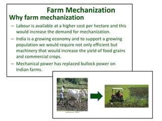 Farm Mechanization
Why farm mechanization
– Labour is available at a higher cost per hectare and this
would increase the demand for mechanization.
– India is a growing economy and to support a growing
population we would require not only efficient but
machinery that would increase the yield of food grains
and commercial crops.
– Mechanical power has replaced bullock power on
Indian farms.
 