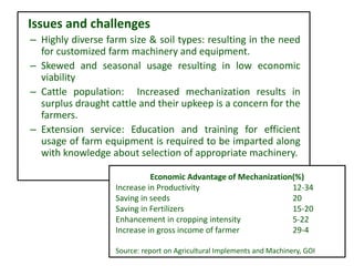 Issues and challenges
– Highly diverse farm size & soil types: resulting in the need
for customized farm machinery and equipment.
– Skewed and seasonal usage resulting in low economic
viability
– Cattle population: Increased mechanization results in
surplus draught cattle and their upkeep is a concern for the
farmers.
– Extension service: Education and training for efficient
usage of farm equipment is required to be imparted along
with knowledge about selection of appropriate machinery.
Economic Advantage of Mechanization(%)
Increase in Productivity 12-34
Saving in seeds 20
Saving in Fertilizers 15-20
Enhancement in cropping intensity 5-22
Increase in gross income of farmer 29-4
Source: report on Agricultural Implements and Machinery, GOI
 