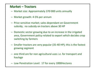 Market – Tractors
– Market size: Approximately 370 000 units annually
– Market growth: 4-5% per annum
– Price sensitive market; sales dependant on Government
subsidy; no subsidy on tractors above 30 HP
– Domestic sector growing due to an increase in the irrigated
area, Government policy related to export which decides crop
switching by farmers
– Smaller tractors are very popular (35-40 HP); this is the fastest
growing segment
– one third are for non agricultural uses i.e. for transport and
haulage
– Low Penetration Level: 17 for every 1000Hectares
 