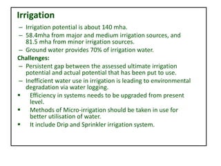– Irrigation potential is about 140 mha.
– 58.4mha from major and medium irrigation sources, and
81.5 mha from minor irrigation sources.
– Ground water provides 70% of irrigation water.
Challenges:
– Persistent gap between the assessed ultimate irrigation
potential and actual potential that has been put to use.
– Inefficient water use in irrigation is leading to environmental
degradation via water logging.
 Efficiency in systems needs to be upgraded from present
level.
 Methods of Micro-irrigation should be taken in use for
better utilisation of water.
 It include Drip and Sprinkler irrigation system.
Irrigation
 