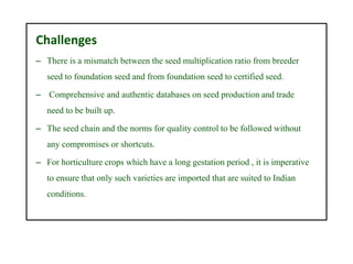Challenges
– There is a mismatch between the seed multiplication ratio from breeder
seed to foundation seed and from foundation seed to certified seed.
– Comprehensive and authentic databases on seed production and trade
need to be built up.
– The seed chain and the norms for quality control to be followed without
any compromises or shortcuts.
– For horticulture crops which have a long gestation period , it is imperative
to ensure that only such varieties are imported that are suited to Indian
conditions.
 
