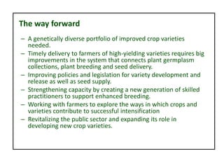 The way forward
– A genetically diverse portfolio of improved crop varieties
needed.
– Timely delivery to farmers of high-yielding varieties requires big
improvements in the system that connects plant germplasm
collections, plant breeding and seed delivery.
– Improving policies and legislation for variety development and
release as well as seed supply.
– Strengthening capacity by creating a new generation of skilled
practitioners to support enhanced breeding.
– Working with farmers to explore the ways in which crops and
varieties contribute to successful intensification
– Revitalizing the public sector and expanding its role in
developing new crop varieties.
 