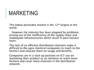 MARKETING
The Indian pesticides market is the 12th largest in the
world.
. However the industry has been plagued by problems
arising out of the inefficiency of the supply chain and
inadequate infrastructures which result in post harvest
loses.
The lack of an efficient distribution channels make it
difficult to the agro chemical companies to reach to the
farmers and educate them on usage and benefits.
Companies are in a start up position on ICT use on
marketing their product as an initiative to reach more
farmers and cover more channels in the distribution
network.
 