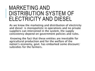 MARKETING AND
DISTRIBUTION SYSTEM OF
ELECTRICITY AND DIESEL
As we know the marketing and distribution of electricity
and diesel is monopolistic in operations and no private
suppliers can intervened in the system, the supply
consistency depend on government policies and rules.
Knowing the fact that these entities are inevitable for
agricultural production and for the welfare of the
nation’s economy, govt. has embarked some discount/
subsidies for the farmers.
 