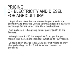 PRICING
OF ELECTRICITY AND DIESEL
FOR AGRICULTURAL
. Agriculture occupies the utmost importance in the
economy and thus the Govt is taking all possible cares to
encourage farmrs to increase their productions.
One such step is by giving lower power tariff to the
farmers.
In Meghalaya Rs 50 is charged as fixed per kw per
month just Rs 5 more than DLT which is 45/kw/month.
Consumption charge is Rs. 2.25 per kwt where as they
charged as high as Rs. 6.40 for other commercial
purposes
 