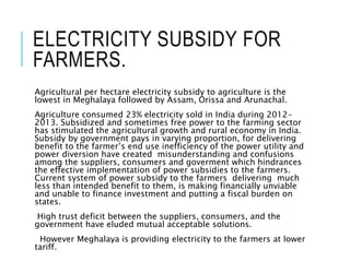 ELECTRICITY SUBSIDY FOR
FARMERS.
Agricultural per hectare electricity subsidy to agriculture is the
lowest in Meghalaya followed by Assam, Orissa and Arunachal.
Agriculture consumed 23% electricity sold in India during 2012-
2013. Subsidized and sometimes free power to the farming sector
has stimulated the agricultural growth and rural economy in India.
Subsidy by government pays in varying proportion, for delivering
benefit to the farmer’s end use inefficiency of the power utility and
power diversion have created misunderstanding and confusions
among the suppliers, consumers and goverment which hindrances
the effective implementation of power subsidies to the farmers.
Current system of power subsidy to the farmers delivering much
less than intended benefit to them, is making financially unviable
and unable to finance investment and putting a fiscal burden on
states.
High trust deficit between the suppliers, consumers, and the
government have eluded mutual acceptable solutions.
However Meghalaya is providing electricity to the farmers at lower
tariff.
 