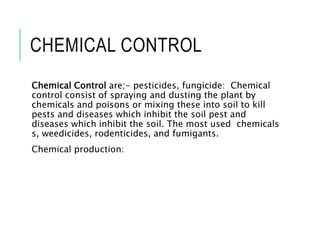 CHEMICAL CONTROL
Chemical Control are;- pesticides, fungicide: Chemical
control consist of spraying and dusting the plant by
chemicals and poisons or mixing these into soil to kill
pests and diseases which inhibit the soil pest and
diseases which inhibit the soil. The most used chemicals
s, weedicides, rodenticides, and fumigants.
Chemical production:
 