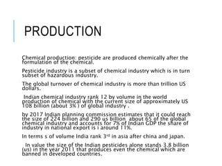 PRODUCTION
Chemical production: pesticide are produced chemically after the
formulation of the chemical.
Pesticide industry is a subset of chemical industry which is in turn
subset of hazardous industry.
The global turnover of chemical industry is more than trillion US
dollars.
Indian chemical industry rank 12 by volume in the world
production of chemical with the current size of approximately US
108 billion (about 3% ) of global industry .
by 2017 Indian planning commission estimates that it could reach
the size of 224 billion and 290 us billion about 65 of the global
chemical industry and accounts for 7% of Indian GDP the share of
industry in national export is i around 11%.
In terms s of volume India rank 3rd in asia after china and japan.
In value the size of the Indian pesticides alone stands 3.8 billion
(us) in the year 2011 that produces even the chemical which are
banned in developed countries.
 