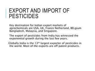 EXPORT AND IMPORT OF
PESTICIDES
Key destination for Indian export markets of
agrochemicals are USA, UK, France Netherland, BELgium
Bangladesh, Malaysia, and Singapore.
The export of pesticides from India has witnessed the
exponential growth during the last few years.
Globally India is the 13th largest exporter of pesticides in
the world. Most of the exports are off patent products.
 