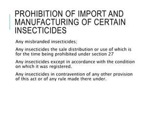 PROHIBITION OF IMPORT AND
MANUFACTURING OF CERTAIN
INSECTICIDES
Any misbranded insecticides;
Any insecticides the sale distribution or use of which is
for the time being prohibited under section 27
Any insecticides except in accordance with the condition
on which it was registered.
Any insecticides in contravention of any other provision
of this act or of any rule made there under.
 
