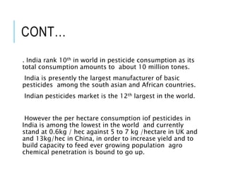 CONT…
. India rank 10th in world in pesticide consumption as its
total consumption amounts to about 10 million tones.
India is presently the largest manufacturer of basic
pesticides among the south asian and African countries.
Indian pesticides market is the 12th largest in the world.
However the per hectare consumption iof pesticides in
India is among the lowest in the world and currently
stand at 0.6kg / hec against 5 to 7 kg /hectare in UK and
and 13kg/hec in China, in order to increase yield and to
build capacity to feed ever growing population agro
chemical penetration is bound to go up.
 