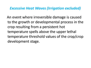 Excessive Heat Waves (Irrigation excluded)
An event where irreversible damage is caused
to the growth or developmental process in the
crop resulting from a persistent hot
temperature spells above the upper lethal
temperature threshold values of the crop/crop
development stage.
 