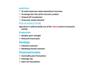 OBJECTIVES;
 Tocreate awareness about agricultural insurance
 Tomanage the risks of the insurance product
 Toboost EIC’S production
 Toincrease market demand
RISK IN AGRICULTURE
Agriculture is without doubt one of the riskiest sectors of economic
activity.
Production
 Weather peril –drought
 Disease & insect pests
Strategic
 Enterprise selection
 Marketing channel selection
Financial/market
 Commodity price fluctuations
 Exchange rate
 Input cost fluctuations
 