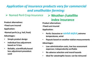 Application of insurance products vary for commercial
and smallholder farming:
 Named Peril Crop Insurance  Weather-/satellite
index insurance
Product alternatives:
•Fixed sum insured
Application:
•Named perils (e.g. hail,frost)
Advantages:
• Simple product design
• Individual lossadjustment
based on % loss
• Reliable, scientifically based
loss adjustment procedure
used
Product alternatives:
•Fixed sum insured
Application:
• Perils: Excessive or rainfall deficit,extreme
temperatures, wind
• Payouts based on weather station measurements
Advantages:
• Low administration costs, low loss assessment
expenses: independently verifiable
• No adverse selection and moral hazards
• Ideal for catastrophic losses: can be reinsured
 