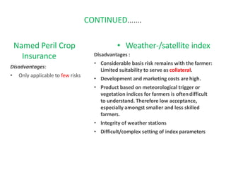 CONTINUED…….
Named Peril Crop
Insurance
Disadvantages:
• Only applicable to few risks
insurance
• Weather-/satellite index
Disadvantages :
• Considerable basis risk remains with the farmer:
Limited suitability to serve as collateral.
• Development and marketing costs are high.
• Product based on meteorological trigger or
vegetation indices for farmers is oftendifficult
to understand. Therefore low acceptance,
especially amongst smaller and less skilled
farmers.
• Integrity of weather stations
• Difficult/complex setting of index parameters
 