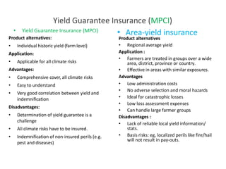Yield Guarantee Insurance (MPCI)
• Area-yield insurance
• Yield Guarantee Insurance (MPCI)
Product alternatives:
• Individual historic yield (farm level)
Application:
• Applicable for all climate risks
Advantages:
• Comprehensive cover, all climate risks
• Easy to understand
• Very good correlation between yield and
indemnification
Disadvantages:
• Determination of yield guarantee is a
challenge
• All climate risks have to be insured.
• Indemnification of non-insured perils (e.g.
pest and diseases)
Product alternatives
Advantages
• Regional average yield
Application :
• Farmers are treated in groups over a wide
area, district, province or country.
• Effective in areas with similar exposures.
• Low administration costs
• No adverse selection and moral hazards
• Ideal for catastrophic losses
• Low loss assessment expenses
• Can handle large farmer groups
Disadvantages :
• Lack of reliable local yield information/
stats.
• Basis risks: eg, localized perils like fire/hail
will not result in pay-outs.
 