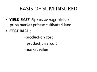 BASIS OF SUM-INSURED
• YIELD BASE ;5years average yield x
price(market price)x cultivated land
• COST BASE ;
-production cost
- production credit
-market value
 