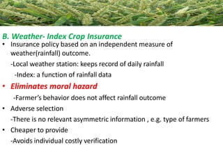 B. Weather- Index Crop Insurance
• Insurance policy based on an independent measure of
weather(rainfall) outcome.
-Local weather station: keeps record of daily rainfall
-Index: a function of rainfall data
• Eliminates moral hazard
-Farmer’s behavior does not affect rainfall outcome
• Adverse selection
-There is no relevant asymmetric information , e.g. type of farmers
• Cheaper to provide
-Avoids individual costly verification
 