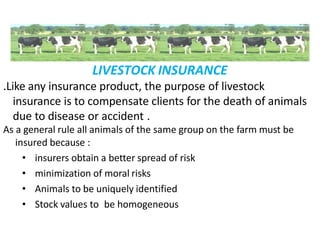 LIVESTOCK INSURANCE
.Like any insurance product, the purpose of livestock
insurance is to compensate clients for the death of animals
due to disease or accident .
As a general rule all animals of the same group on the farm must be
insured because :
• insurers obtain a better spread of risk
• minimization of moral risks
• Animals to be uniquely identified
• Stock values to be homogeneous
 