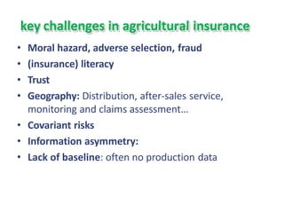 key challenges in agricultural insurance
• Moral hazard, adverse selection, fraud
• (insurance) literacy
• Trust
• Geography: Distribution, after-sales service,
monitoring and claims assessment…
• Covariant risks
• Information asymmetry:
• Lack of baseline: often no production data
 