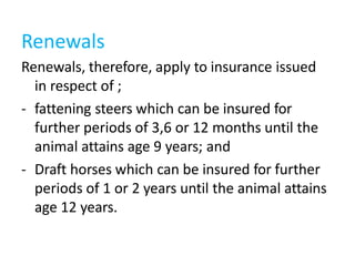 Renewals, therefore, apply to insurance issued
in respect of ;
- fattening steers which can be insured for
further periods of 3,6 or 12 months until the
animal attains age 9 years; and
- Draft horses which can be insured for further
periods of 1 or 2 years until the animal attains
age 12 years.
Renewals
 