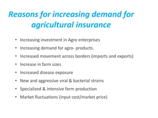 Reasons for increasing demand for
agricultural insurance
• Increasing investment in Agro enterprises
• Increasing demand for agro- products.
• Increased movement across borders (imports and exports)
• Increase in farm sizes
• Increased disease exposure
• New and aggressive viral & bacterial strains
• Specialized & intensive farm production
• Market fluctuations (input cost/market price)
 