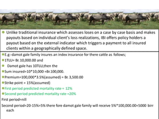  Unlike traditional insurance which assesses loses on a case by case basis and makes
payouts based on individual client’s loss realizations, IBI offers policy holders a
payout based on the external indicator which triggers a payment to all insured
clients within a geographically defined space.
E.g:-damot gale family insures an index insurance for there cattle as follows;
1TLU= Br.10,000.00 and
 Damot gale has 10TLU,then the
Sum insured=10*10,000 =Br.100,000.
Premium=100,000*3.5%(assumed) = Br. 3,500.00
Strike point = 15%(assumed)
First period predicted mortality rate = 12%
Second period predicted mortality rate =20%
First period=nill
Second period=20-15%=5% there fore damot gale family will receive 5%*100,000.00=5000 birr
each
 