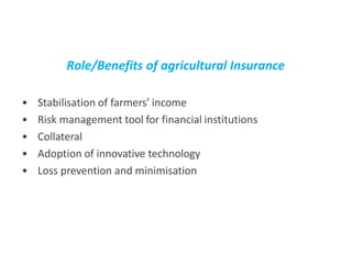 Role/Benefits of agricultural Insurance
• Stabilisation of farmers’ income
• Risk management tool for financial institutions
• Collateral
• Adoption of innovative technology
• Loss prevention and minimisation
 