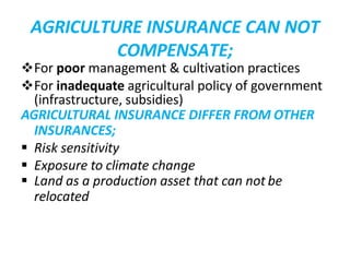 AGRICULTURE INSURANCE CAN NOT
COMPENSATE;
For poor management & cultivation practices
For inadequate agricultural policy of government
(infrastructure, subsidies)
AGRICULTURAL INSURANCE DIFFER FROM OTHER
INSURANCES;
 Risk sensitivity
 Exposure to climate change
 Land as a production asset that can not be
relocated
 