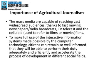 Importance of Agricultural Journalism
• The mass media are capable of reaching vast
widespread audiences, thanks to fast m...