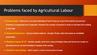Problems faced by Agricultural Labour
 Excess Supply – there are no accurate estimates of work forces as most of the activity and persons
involved is unorganized and unreported. However the number of persons to work on and feed off a holding
is very high.
 Seasonal Employment – varying weather patterns – drought, floods, heat cold cause an unreliable
productivity.
 Backward classes SC ST – farmers usually come from a less privileged class and hence are mostly un-
educated and do not have benefits of respect of the society.
 Small farm land holdings – which result in a lack of economies of scale.
 