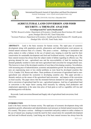 International Research Journal of Agriculture and Rural Development
Journal homepage: www.irjard.nonolympictimes.org
ISSN: 2319-331X | Vol.3.No.1 | December’2014
1 | P a g e
AGRICULTURAL LAND CONVERSION AND FOOD
SECURITY: A THEMATIC ANALYSIS
Govindaprasad.P.Ka
and K.Manikandanb
a
M.Phil. Research scholar, Department of Economics, Gandhi gram Rural Institute-DU, Gandhi
gram, Dindigul (Dt)-624-302, Tamil Nadu,India
b
Assistant Professor, Department of Economics, Gandhi gram Rural Institute-DU, Gandhi gram,
Dindigul (Dt)- 624-302, Tamil Nadu, India
ABSTRACT: Land is the basic resource for human society. The rapid pace of economic
development along with population growth, urbanization and industrialization exert pressure on
limited natural resources base of a country. This poses a serious challenge to researchers and
policy makers to strike a balance in the use of natural uses, keeping in mind the need for their
conservation for sustainable development and food and livelihood security. Land being one of the
basic natural resource has always been the subject matter of debate regarding its effective use. The
growing demand for non - agricultural uses and the non-availability of land for meeting these
demand gradually resulted in more and more agricultural land converted for nonagricultural uses.
This however is truer of the developed countries of west than of developing countries. Nevertheless,
with increasing pace of industrialization ,economic and population growth the developing countries
now are experiencing more or less similar problems as were faced by developed countries like
U.S.A, Canada, U.K, Russia and others. These problems of conversion of agricultural land to non-
agricultural uses attracted the economist in developing countries also. This paper provides a
thematic analysis on the causes of the agricultural land conversion and impacts of the conversion
on food security. The paper shows that the mismatch between demand for and supply of land has
led to conversion of agricultural land for non - agricultural purposes. And loss of agricultural land
or conversion is the major factor causing food insecurity by reducing food production and
employment opportunity at the same time price of food grain as well as vegetables will rise and
purchasing power will decline.
Keywords: Land conversion;Demand and Supply side of agricultural land conversion; food
insecurity;
INTRODUCTION
Land is the basic resource for human society. The rapid pace of economic development along with
population growth, urbanization and industrialization exert pressure on limited natural resources base
of a country. This poses a serious challenge to researchers and policy makers to strike a balance in
the use of natural uses, keeping in mind the need for their conservation for sustainable development
and food and livelihood security. Land being one of the basic natural resource has always been the
 