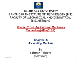 BAHIR DAR UNIVERSITY
BAHIR DAR INSTITUTE OF TECHNOLOGY (BiT)
FACULTY OF MECHANICAL AND INDUSTRIAL
ENGINEERING
Course Title: Agricultural Machinery
Technology(AEng5161)Technology(AEng5161)
Chapter-5
Harvesting Machine
By
Solomon Tekeste
(Lecturer)7/13/2018 1
 