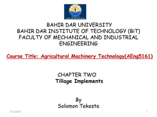 BAHIR DAR UNIVERSITY
BAHIR DAR INSTITUTE OF TECHNOLOGY (BiT)
FACULTY OF MECHANICAL AND INDUSTRIAL
ENGINEERING
Course Title: Agricultural Machinery Technology(AEng5161)Course Title: Agricultural Machinery Technology(AEng5161)
CHAPTER TWO
Tillage Implements
By
Solomon Tekeste
7/11/2018 1
 