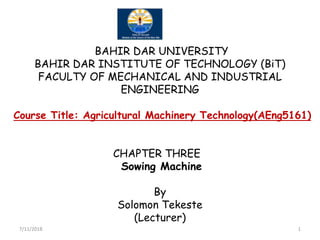 BAHIR DAR UNIVERSITY
BAHIR DAR INSTITUTE OF TECHNOLOGY (BiT)
FACULTY OF MECHANICAL AND INDUSTRIAL
ENGINEERING
Course Title: Agricultural Machinery Technology(AEng5161)Course Title: Agricultural Machinery Technology(AEng5161)
CHAPTER THREE
Sowing Machine
By
Solomon Tekeste
(Lecturer)
7/11/2018 1
 