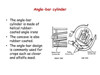 Angle-bar cylinder
• The angle-bar
cylinder is made of
helical rubber-
coated angle irons
• The concave is also• The concave is also
rubber-coated.
• The angle-bar design
is commonly used for
crops such as clover
and alfalfa seed.
 