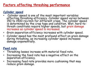 Factors affecting threshing performance
Cylinder speed
• Cylinder speed is one of the most important variables
affecting threshing efficiency. Cylinder speed varies between
150 to 1500 rev/min for different crops. The cylinder speed
is determined by the crop type and condition. Wet, hard-to-
thresh conditions require higher speeds, but grain damage
increases as cylinder speed is increased.
• Grain separation efficiency increases with cylinder speed.
• Cylinder speed has the most profound effect on grain damage• Cylinder speed has the most profound effect on grain damage
during threshing, as increasing cylinder speed increases
damage exponentially.
Feed rate
• Threshing losses increase with material feed rate.
• Increasing the feed rate has a negative effect on the
separation efficiency.
• Increasing feed rate provides more cushioning that may
reduce grain damage.
 