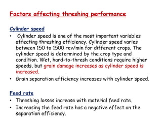 Factors affecting threshing performance
Cylinder speed
• Cylinder speed is one of the most important variables
affecting threshing efficiency. Cylinder speed varies
between 150 to 1500 rev/min for different crops. The
cylinder speed is determined by the crop type and
condition. Wet, hard-to-thresh conditions require highercondition. Wet, hard-to-thresh conditions require higher
speeds, but grain damage increases as cylinder speed is
increased.
• Grain separation efficiency increases with cylinder speed.
Feed rate
• Threshing losses increase with material feed rate.
• Increasing the feed rate has a negative effect on the
separation efficiency.
 