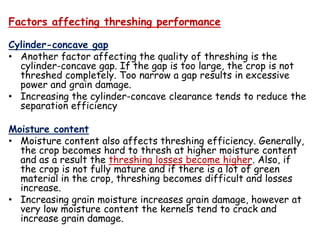 Factors affecting threshing performance
Cylinder-concave gap
• Another factor affecting the quality of threshing is the
cylinder-concave gap. If the gap is too large, the crop is not
threshed completely. Too narrow a gap results in excessive
power and grain damage.
• Increasing the cylinder-concave clearance tends to reduce the
separation efficiency
Moisture content
• Moisture content also affects threshing efficiency. Generally,
the crop becomes hard to thresh at higher moisture content
and as a result the threshing losses become higher. Also, if
the crop is not fully mature and if there is a lot of green
material in the crop, threshing becomes difficult and losses
increase.
• Increasing grain moisture increases grain damage, however at
very low moisture content the kernels tend to crack and
increase grain damage.
 