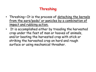 Threshing
• Threshing—It is the process of detaching the kernels
from the ears/pods/ or panicles by a combination of
impact and rubbing action.
• It is accomplished either by treading the harvested
crop under the feet of man or hooves of animals,
and/or beating the harvested crop with stick orand/or beating the harvested crop with stick or
striking the harvested crop on hard and rough
surface or using mechanical thresher.
 