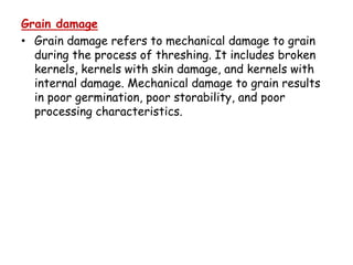 Grain damage
• Grain damage refers to mechanical damage to grain
during the process of threshing. It includes broken
kernels, kernels with skin damage, and kernels with
internal damage. Mechanical damage to grain results
in poor germination, poor storability, and poor
processing characteristics.
 