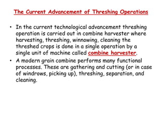 The Current Advancement of Threshing Operations
• In the current technological advancement threshing
operation is carried out in combine harvester where
harvesting, threshing, winnowing, cleaning the
threshed crops is done in a single operation by a
single unit of machine called combine harvester.
• A modern grain combine performs many functional• A modern grain combine performs many functional
processes. These are gathering and cutting (or in case
of windrows, picking up), threshing, separation, and
cleaning.
 
