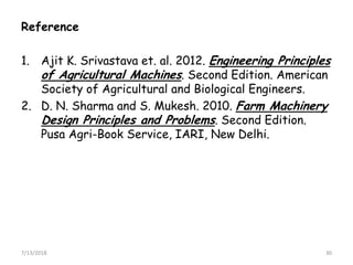Reference
1. Ajit K. Srivastava et. al. 2012. Engineering Principles
of Agricultural Machines. Second Edition. American
Society of Agricultural and Biological Engineers.
2. D. N. Sharma and S. Mukesh. 2010. Farm Machinery
Design Principles and Problems. Second Edition.
Pusa Agri-Book Service, IARI, New Delhi.Pusa Agri-Book Service, IARI, New Delhi.
7/13/2018 30
 