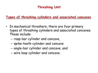 Threshing Unit
Types of threshing cylinders and associated concaves
• In mechanical threshers, there are four primary
types of threshing cylinders and associated concaves.
These include:
rasp-bar cylinder and concave,– rasp-bar cylinder and concave,
– spike-tooth cylinder and concave
– angle-bar cylinder and concave, and
– wire loop cylinder and concave.
 