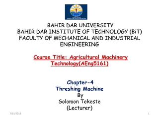 BAHIR DAR UNIVERSITY
BAHIR DAR INSTITUTE OF TECHNOLOGY (BiT)
FACULTY OF MECHANICAL AND INDUSTRIAL
ENGINEERING
Course Title: Agricultural Machinery
Technology(AEng5161)
Course Title: Agricultural Machinery
Technology(AEng5161)
Chapter-4
Threshing Machine
By
Solomon Tekeste
(Lecturer)
7/13/2018 1
 