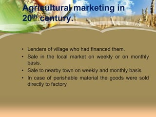 Agricultural marketing in 20th century.Lenders of village who had financed them.Sale in the local market on weekly or on monthly basis.Sale to nearby town on weekly and monthly basisIn case of perishable material the goods were sold directly to factory