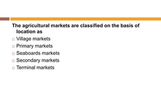 The agricultural markets are classified on the basis of
location as
 Village markets
 Primary markets
 Seaboards markets
 Secondary markets
 Terminal markets
 