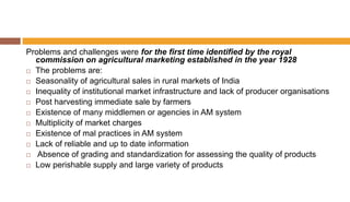 Problems and challenges were for the first time identified by the royal
commission on agricultural marketing established in the year 1928
 The problems are:
 Seasonality of agricultural sales in rural markets of India
 Inequality of institutional market infrastructure and lack of producer organisations
 Post harvesting immediate sale by farmers
 Existence of many middlemen or agencies in AM system
 Multiplicity of market charges
 Existence of mal practices in AM system
 Lack of reliable and up to date information
 Absence of grading and standardization for assessing the quality of products
 Low perishable supply and large variety of products
 